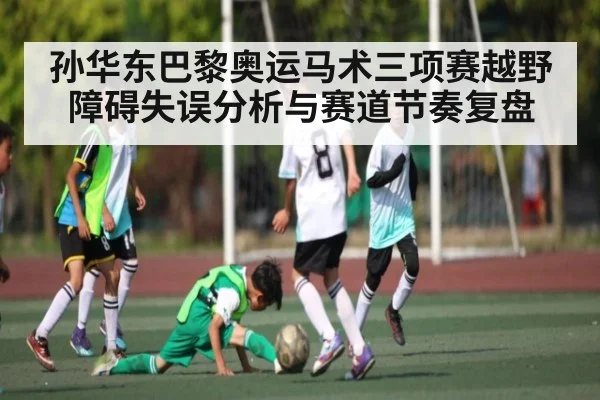 孙华东巴黎奥运马术三项赛越野障碍失误分析与赛道节奏复盘