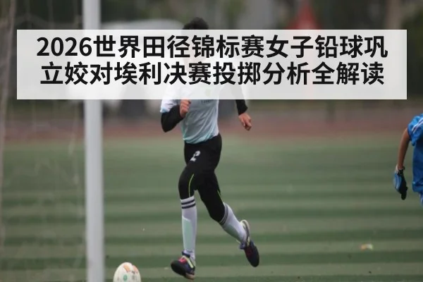 2026世界田径锦标赛女子铅球巩立姣对埃利决赛投掷分析全解读