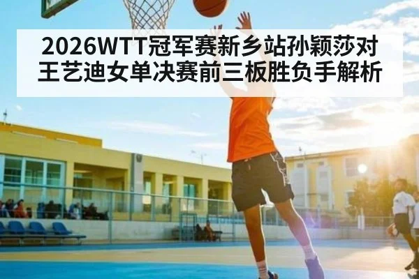 2026WTT冠军赛新乡站孙颖莎对王艺迪女单决赛前三板胜负手解析