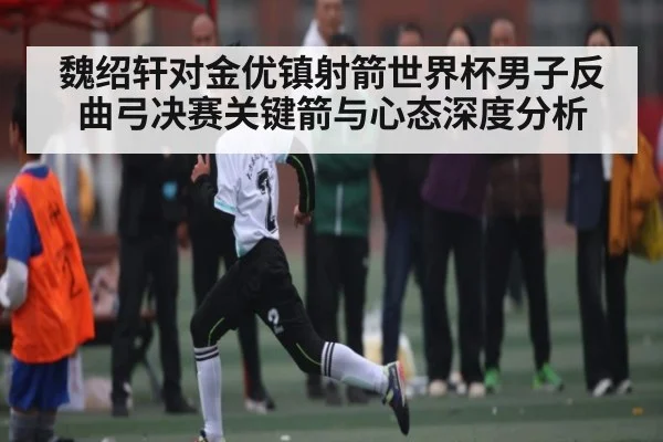 魏绍轩对金优镇射箭世界杯男子反曲弓决赛关键箭与心态深度分析