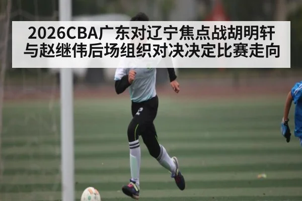 2026CBA广东对辽宁焦点战胡明轩与赵继伟后场组织对决决定比赛走向