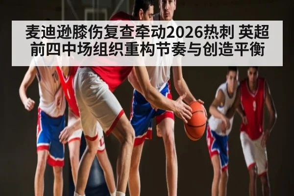 麦迪逊膝伤复查牵动2026热刺 英超前四中场组织重构节奏与创造平衡